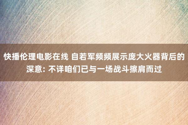 快播伦理电影在线 自若军频频展示庞大火器背后的深意: 不详咱们已与一场战斗擦肩而过