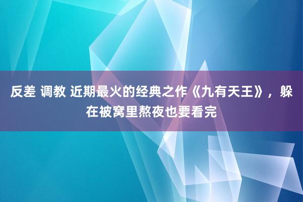 反差 调教 近期最火的经典之作《九有天王》，躲在被窝里熬夜也要看完