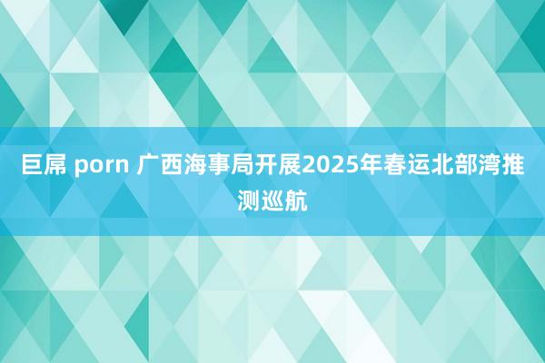 巨屌 porn 广西海事局开展2025年春运北部湾推测巡航