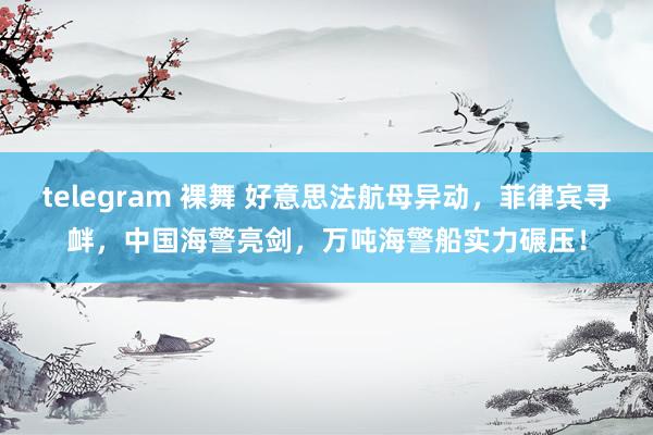 telegram 裸舞 好意思法航母异动，菲律宾寻衅，中国海警亮剑，万吨海警船实力碾压！