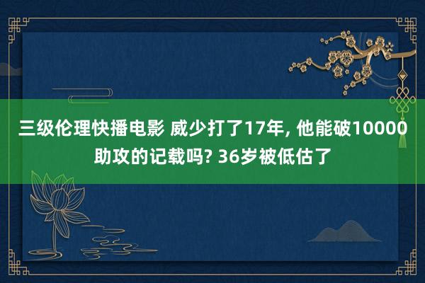 三级伦理快播电影 威少打了17年， 他能破10000助攻的记载吗? 36岁被低估了