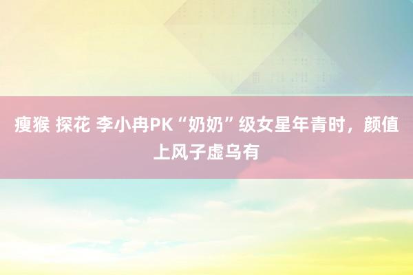 瘦猴 探花 李小冉PK“奶奶”级女星年青时，颜值上风子虚乌有