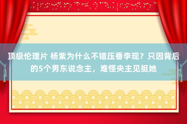 顶级伦理片 杨紫为什么不错压番李现？只因背后的5个男东说念主，难怪央主见挺她