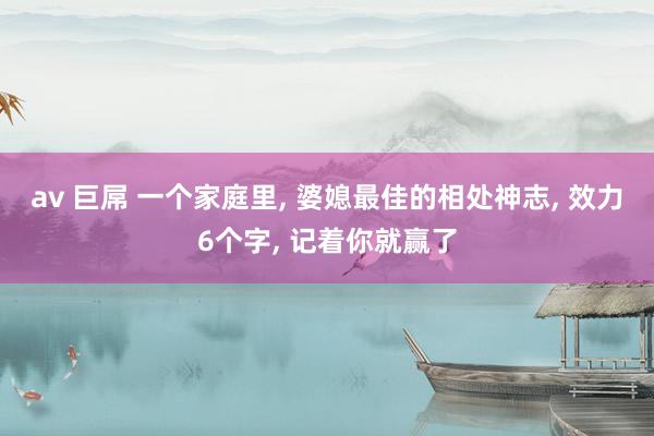 av 巨屌 一个家庭里， 婆媳最佳的相处神志， 效力6个字， 记着你就赢了