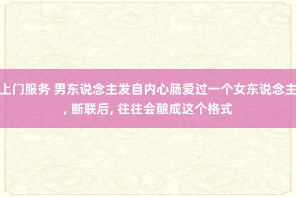 上门服务 男东说念主发自内心肠爱过一个女东说念主， 断联后， 往往会酿成这个格式