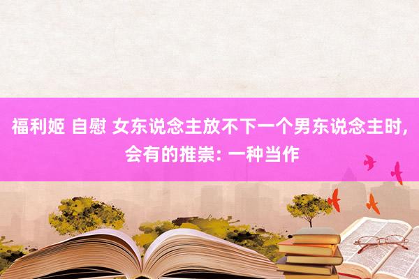 福利姬 自慰 女东说念主放不下一个男东说念主时， 会有的推崇: 一种当作