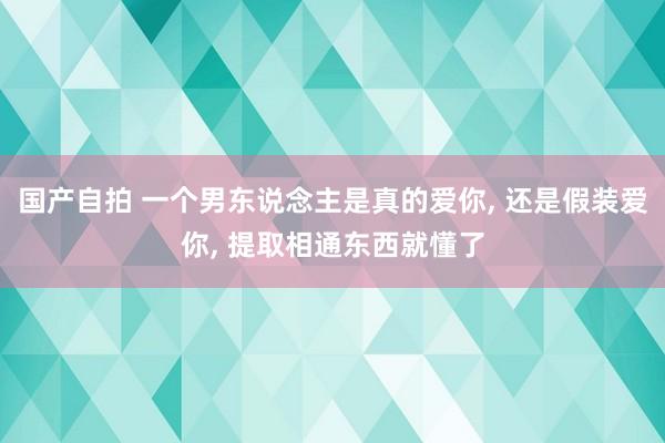 国产自拍 一个男东说念主是真的爱你， 还是假装爱你， 提取相通东西就懂了